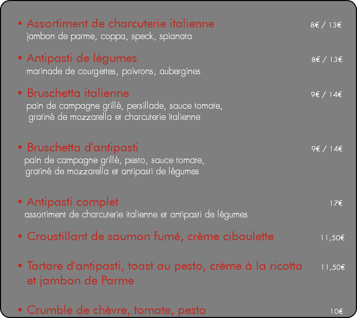 &nbsp;• Assortiment de charcuterie italienne 8€ / 13€ jambon de parme, coppa, speck, spianata • Antipasti de légumes 8€ / 13€ marinade de courgettes, poivrons, aubergines • Bruschetta italienne 9€ / 14€ pain de campagne grillé, persillade, sauce tomate, gratiné de mozzarella et charcuterie italienne • Bruschetta d'antipasti 9€ / 14€ pain de campagne grillé, pesto, sauce tomate, gratiné de mozzarella et antipasti de légumes • Antipasti complet 17€ assortiment de charcuterie italienne et antipasti de légumes • Croustillant de saumon fumé, crème ciboulette 11,50€ • Tartare d'antipasti, toast au pesto, crème à la ricotta 11,50€ et jambon de Parme • Crumble de chèvre, tomate, pesto 10€