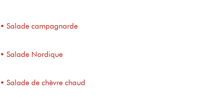 &nbsp;Entrée / Plat • Salade campagnarde 9€ / 15€ salade, tomates, copeaux de parmesan, poitrine fumée, pommes de terre, œuf poché • Salade Nordique 11€ / 17€ salade, tomates, saumon fumé, crème fouettée à la ciboulette, toasts au pesto • Salade de chèvre chaud 9€ / 15€ salade, tomates, toasts au fromage de chèvre, poitrine fumée 