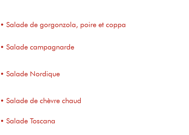  Entrée / Plat • Salade de gorgonzola, poire et coppa 8,50€ / 14,50€ salade, tomates, toasts de gorgonzola fondu, coppa et poire • Salade campagnarde 8,50€ / 14,50€ salade, tomates, copeaux de parmesan, poitrine fumée, pommes de terre, œuf poché • Salade Nordique 10€ / 16€ salade, tomates, saumon fumé, crème fouettée à la ciboulette, toasts au pesto • Salade de chèvre chaud 8,50€ / 14,50€ salade, tomates, toasts au fromage de chèvre, poitrine fumée • Salade Toscana 8,50€ / 14,50€ salade, poulet mariné, noix, pomme, pamplemousse