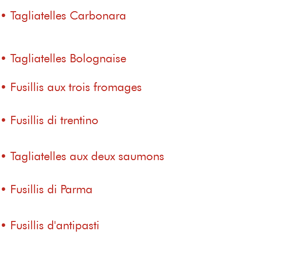&nbsp;• Tagliatelles Carbonara 13€ crème au marsala, lardons, champignons, parmesan et oeuf • Tagliatelles Bolognaise 13€ • Fusillis aux trois fromages 15€ crème gorgonzola, chèvre, emmental, parmesan et roquette • Fusillis di trentino 15€ pesto, noix, magret fumé, parmesan et roquette • Tagliatelles aux deux saumons 18€ saumon frais et saumon fumé, crème aneth et vin blanc • Fusillis di Parma 15€ pesto, jambon de Parme, parmesan et roquette • Fusillis d'antipasti 15€ sauce tomate, pesto, antipasti de légumes et roquette