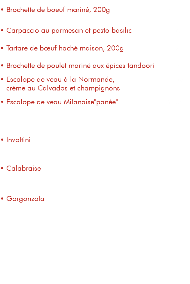  • Brochette de boeuf mariné, 200g 16,50€ sauces au choix : poivre, gorgonzola, beurre maître d'hôtel • Carpaccio au parmesan et pesto basilic (les 2 assiettes) 17€ • Tartare de bœuf haché maison, 200g 17€ • Brochette de poulet mariné aux épices tandoori 15€ • Escalope de veau à la Normande, 17€ crème au Calvados et champignons • Escalope de veau Milanaise"panée" 17,50€ ---------- Gratinés ----------------------------------------------------------- • Involtini 19€ escalope de veau gratinée à la mozzarella, jambon de Parme, crème au marsala et persillade • Calabraise 19€ escalope de veau gratinée à la mozzarella, coppa, crème tomate, persillade et champignons • Gorgonzola 19€ escalope de veau gratinée à la mozzarella, jambon de Parme et crème gorgonzola Accompagnements : frites "maison", pâtes, salade, antipasti de légumes Suppléments : frites : 4€ pâtes : 3€ salade : 2,80€ légumes : 4€ 