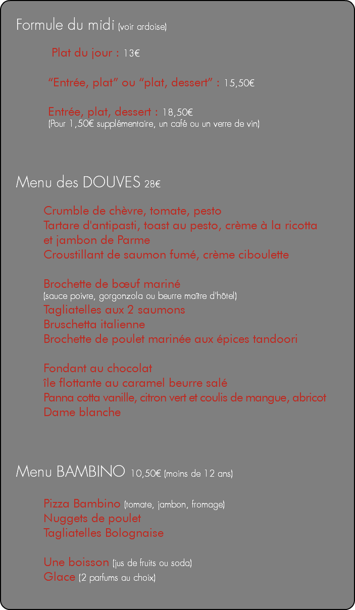 &nbsp;Formule du midi (voir ardoise) Plat du jour : 13€ “Entrée, plat” ou “plat, dessert” : 15,50€ Entrée, plat, dessert : 18,50€ (Pour 1,50€ supplémentaire, un café ou un verre de vin) Menu des DOUVES 28€ Crumble de chèvre, tomate, pesto Tartare d'antipasti, toast au pesto, crème à la ricotta et jambon de Parme Croustillant de saumon fumé, crème ciboulette Brochette de bœuf mariné (sauce poivre, gorgonzola ou beurre maître d'hôtel) Tagliatelles aux 2 saumons Bruschetta italienne Brochette de poulet marinée aux épices tandoori Fondant au chocolat île flottante au caramel beurre salé Panna cotta vanille, citron vert et coulis de mangue, abricot Dame blanche Menu BAMBINO 10,50€ (moins de 12 ans) Pizza Bambino (tomate, jambon, fromage) Nuggets de poulet Tagliatelles Bolognaise Une boisson (jus de fruits ou soda) Glace (2 parfums au choix) 