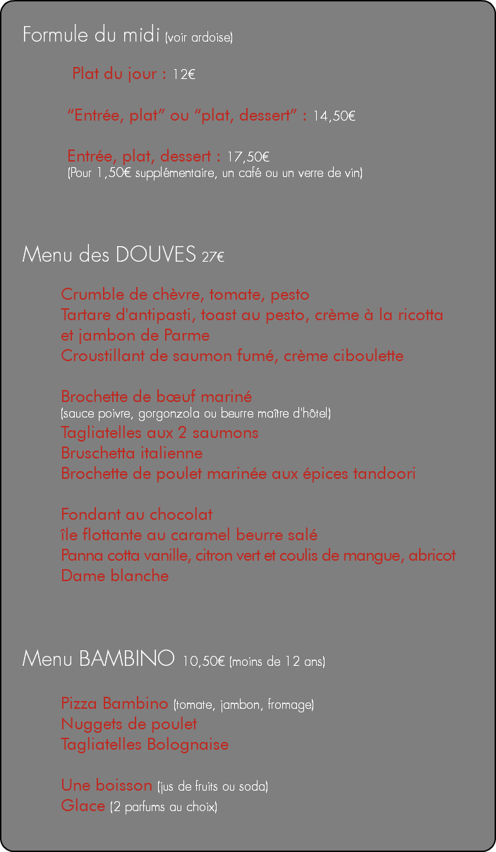  Formule du midi (voir ardoise) Plat du jour : 12€ “Entrée, plat” ou “plat, dessert” : 14,50€ Entrée, plat, dessert : 17,50€ (Pour 1,50€ supplémentaire, un café ou un verre de vin) Menu des DOUVES 27€ Crumble de chèvre, tomate, pesto Tartare d'antipasti, toast au pesto, crème à la ricotta et jambon de Parme Croustillant de saumon fumé, crème ciboulette Brochette de bœuf mariné (sauce poivre, gorgonzola ou beurre maître d'hôtel) Tagliatelles aux 2 saumons Bruschetta italienne Brochette de poulet marinée aux épices tandoori Fondant au chocolat île flottante au caramel beurre salé Panna cotta vanille, citron vert et coulis de mangue, abricot Dame blanche Menu BAMBINO 10,50€ (moins de 12 ans) Pizza Bambino (tomate, jambon, fromage) Nuggets de poulet Tagliatelles Bolognaise Une boisson (jus de fruits ou soda) Glace (2 parfums au choix) 