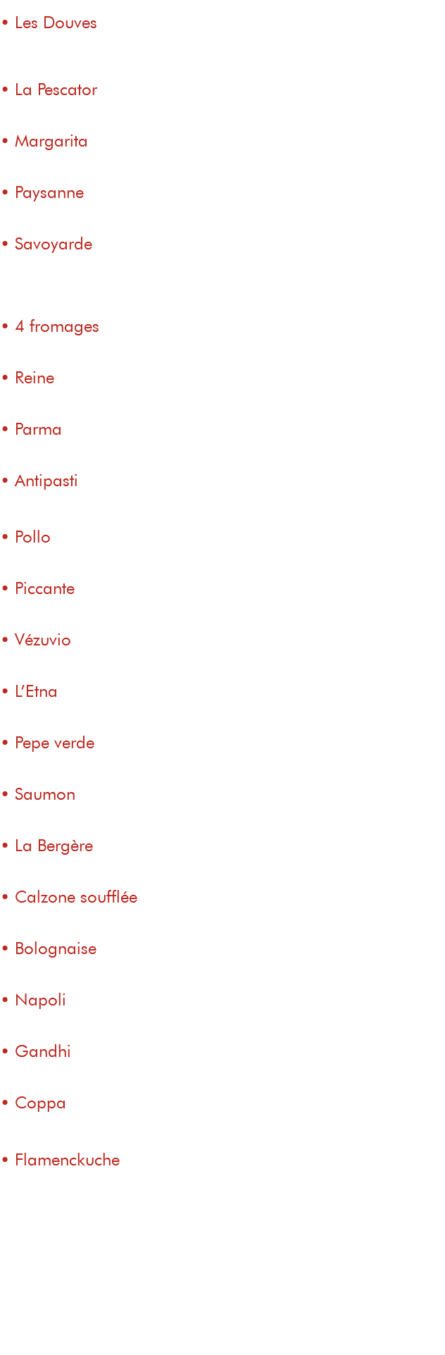 &nbsp;• Les Douves 15€ tomate, fromage, pommes de terre, magret fumé, jambon de parme, œuf • La Pescator 15€ tomate, fromage, thon, crème, persillade, champignons • Margarita 9,50€ tomate, fromage • Paysanne 13€ tomate, fromage, champignons, poitrine fumée • Savoyarde 15€ tomate, fromage, reblochon, pommes de terre, poitrine fumée, oignons • 4 fromages 15€ tomate, mozzarella, chèvre, gorgonzola, parmesan • Reine 13€ tomate, fromage, jambon, champignons, œuf • Parma 14€ tomate, fromage, jambon de parme, parmesan • Antipasti 15€ tomate, fromage, courgettes, aubergines, poivrons grillés • Pollo 14,50€ tomate, fromage, poulet, champignons, crème, persillade • Piccante 15,50€ tomate, fromage, merguez, chorizo, spianata, poivrons • Vézuvio 13,50€ tomate, fromage, merguez, oignons, crème • L’Etna 14,50€ tomate, fromage, merguez, chorizo, champignons, poivrons • Pepe verde 14€ tomate, fromage, lardons, poivrons, poivre vert • Saumon 17€ tomate, fromage, saumon fumé, crème, persillade • La Bergère 14€ tomate, fromage, chèvre, miel, poitrine fumée • Calzone soufflée 15€ tomate, fromage, jambon, champignons, crème • Bolognaise 14€ tomate, fromage, viande de bœuf hachée, poivrons, oignons • Napoli 15€ tomate, fromage, câpres, anchois, olives noires • Gandhi 14,50€ tomate, fromage, poulet tandoori, crème curry, poivrons, crème • Coppa 15€ tomate, fromage,coppa, crème à la ricotta, tomatescerise, rokette • Flamenckuche 14€ base crème, fromage, lardons, oignons, emmental suppléments ingrédients : viande : 2,50€ légumes : 1€ fromage : 2,50€ antipasti de légumes : 3€ crème / persillade : 1€ œuf : 1€ roquette : 1€ 