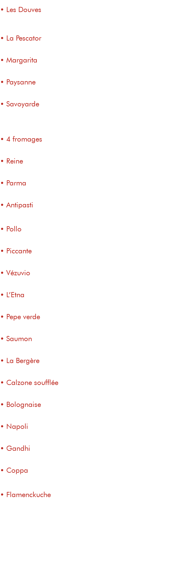  • Les Douves 15€ tomate, fromage, pommes de terre, magret fumé, jambon de parme, œuf • La Pescator 15€ tomate, fromage, thon, crème, persillade, champignons • Margarita 9,50€ tomate, fromage • Paysanne 13€ tomate, fromage, champignons, poitrine fumée • Savoyarde 15€ tomate, fromage, reblochon, pommes de terre, poitrine fumée, oignons • 4 fromages 15€ tomate, mozzarella, chèvre, gorgonzola, parmesan • Reine 13€ tomate, fromage, jambon, champignons, œuf • Parma 14€ tomate, fromage, jambon de parme, parmesan • Antipasti 15€ tomate, fromage, courgettes, aubergines, poivrons grillés • Pollo 14,50€ tomate, fromage, poulet, champignons, crème, persillade • Piccante 15,50€ tomate, fromage, merguez, chorizo, spianata, poivrons • Vézuvio 13,50€ tomate, fromage, merguez, oignons, crème • L’Etna 14,50€ tomate, fromage, merguez, chorizo, champignons, poivrons • Pepe verde 14€ tomate, fromage, lardons, poivrons, poivre vert • Saumon 16€ tomate, fromage, saumon fumé, crème, persillade • La Bergère 14€ tomate, fromage, chèvre, miel, poitrine fumée • Calzone soufflée 14€ tomate, fromage, jambon, champignons, crème • Bolognaise 15€ tomate, fromage, viande de bœuf hachée, poivrons, oignons • Napoli 15€ tomate, fromage, câpres, anchois, olives noires • Gandhi 14,50€ tomate, fromage, poulet tandoori, crème curry, poivrons, crème • Coppa 15€ tomate, fromage,coppa, crème à la ricotta, tomatescerise, rokette • Flamenckuche 14€ base crème, fromage, lardons, oignons, emmental suppléments ingrédients : viande : 1,50€ légumes : 1€ fromage : 1,50€ saumon fumé : 2,50€ antipasti de légumes : 3€ crème / persillade : 1€ œuf : 1€ roquette : 1€ 