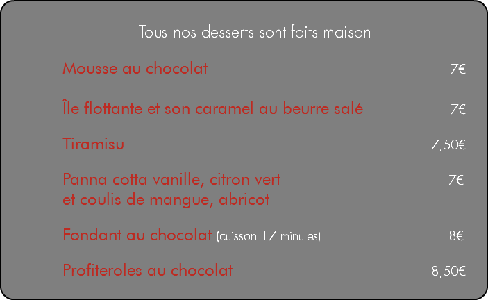 &nbsp;Tous nos desserts sont faits maison Mousse au chocolat 7€ Île flottante et son caramel au beurre salé 7€ Tiramisu 7,50€ Panna cotta vanille, citron vert 7€ et coulis de mangue, abricot Fondant au chocolat (cuisson 17 minutes) 8€ Profiteroles au chocolat 8,50€ 