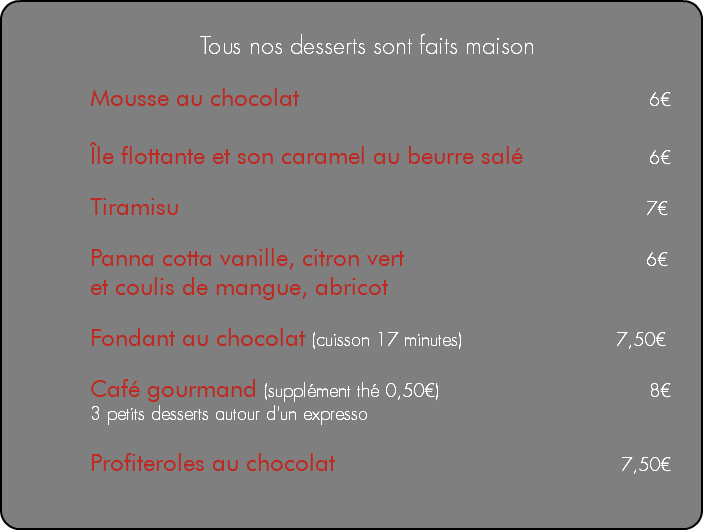  Tous nos desserts sont faits maison Mousse au chocolat 6€ Île flottante et son caramel au beurre salé 6€ Tiramisu 7€ Panna cotta vanille, citron vert 6€ et coulis de mangue, abricot Fondant au chocolat (cuisson 17 minutes) 7,50€ Café gourmand (supplément thé 0,50€) 8€ 3 petits desserts autour d'un expresso Profiteroles au chocolat 7,50€ 