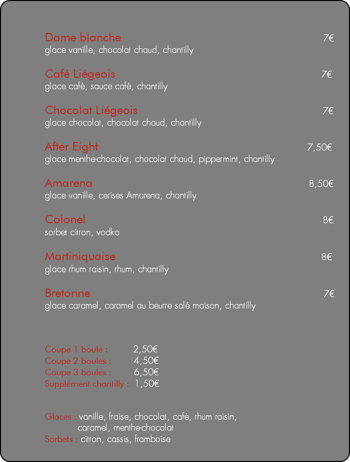 &nbsp;Dame blanche 7€ glace vanille, chocolat chaud, chantilly Café Liégeois 7€ glace café, sauce café, chantilly Chocolat Liégeois 7€ glace chocolat, chocolat chaud, chantilly After Eight 7,50€ glace menthe-chocolat, chocolat chaud, pippermint, chantilly Amarena 8,50€ glace vanille, cerises Amarena, chantilly Colonel 8€ sorbet citron, vodka Martiniquaise 8€ glace rhum raisin, rhum, chantilly Bretonne 7€ glace caramel, caramel au beurre salé maison, chantilly Coupe 1 boule : 2,50€ Coupe 2 boules : 4,50€ Coupe 3 boules : 6,50€ Supplément chantilly : 1,50€ Glaces : vanille, fraise, chocolat, café, rhum raisin, caramel, menthe-chocolat Sorbets : citron, cassis, framboise 